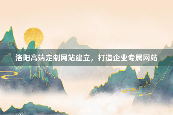 洛阳高端定制网站建立，打造企业专属网站