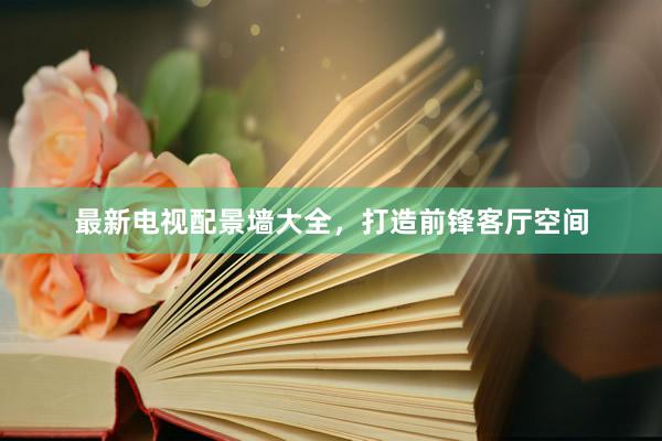 最新电视配景墙大全，打造前锋客厅空间